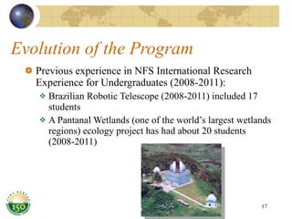 Evolution of the Program Previous experience in NFS International Research Experience for Undergraduates (2008-2011): Brazilian Robotic Telescope (2008-2011) included 17 students A Pantanal Wetlands (one of the world’s largest wetlands regions) ecology project has had about 20 students (2008-2011) 