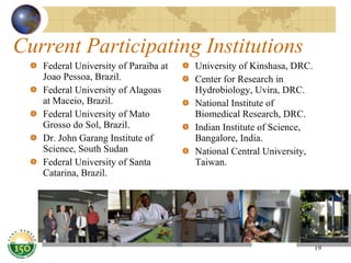 Current Participating Institutions Federal University of Paraiba at Joao Pessoa, Brazil. Federal University of Alagoas at Maceio, Brazil. Federal University of Mato Grosso do Sol, Brazil. Dr. John Garang Institute of Science, South Sudan Federal University of Santa Catarina, Brazil. University of Kinshasa, DRC. Center for Research in Hydrobiology, Uvira, DRC. National Institute of Biomedical Research, DRC. Indian Institute of Science, Bangalore, India. National Central University, Taiwan. 