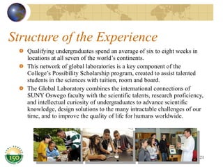 Structure of the Experience Qualifying undergraduates spend an average of six to eight weeks in locations at all seven of the world’s continents. This network of global laboratories is a key component of the College’s Possibility Scholarship program, created to assist talented students in the sciences with tuition, room and board. The Global Laboratory combines the international connections of SUNY Oswego faculty with the scientific talents, research proficiency, and intellectual curiosity of undergraduates to advance scientific knowledge, design solutions to the many intractable challenges of our time, and to improve the quality of life for humans worldwide. 