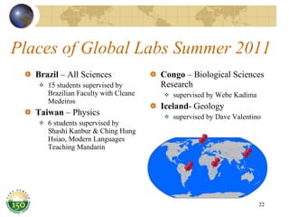 Places of Global Labs Summer 2011 Brazil  – All Sciences  15 students supervised by Brazilian Faculty with Cleane Medeiros  Taiwan  – Physics  6 students supervised by Shashi Kanbur & Ching Hung Hsiao, Modern Languages Teaching Mandarin Congo  – Biological Sciences Research  supervised by Webe Kadima Iceland - Geology  supervised by Dave Valentino 