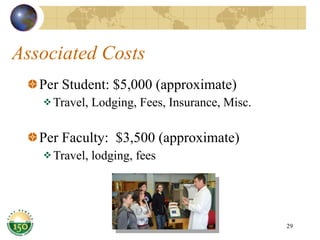 Associated Costs Per Student: $5,000 (approximate) Travel, Lodging, Fees, Insurance, Misc. Per Faculty:  $3,500 (approximate) Travel, lodging, fees 
