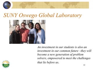 SUNY Oswego Global Laboratory An investment in our students is also an investment in our common future –they will become a new generation of problem solvers, empowered to meet the challenges that lie before us . 