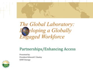 The Global Laboratory: Developing a Globally Engaged Workforce Partnerships/Enhancing Access Presented by:  President Deborah F. Stanley SUNY Oswego 