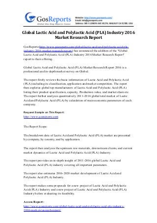 Global Lactic Acid and Polylactic Acid (PLA) Industry 2016
Market Research Report
GosReports(http://www.gosreports.com/global-lactic-acid-and-polylactic-acid-pla-
industry-2016-market-research-report/) has announced the addition of the "Global
Lactic Acid and Polylactic Acid (PLA) Industry 2016 Market Research Report"
report to their offering.
Global Lactic Acid and Polylactic Acid (PLA) Market Research Report 2016 is a
professional and in-depth market survey on Global.
The report firstly reviews the basic information of Lactic Acid and Polylactic Acid
(PLA) including its classification, application and market competition. The report
then explores global top manufacturers of Lactic Acid and Polylactic Acid (PLA)
listing their product specification, capacity, Production value, and market share etc.
The report further analyzes quantitatively 2011-2016 global total market of Lactic
Acid and Polylactic Acid (PLA) by calculation of main economic parameters of each
company.
Request Sample on This Report:
http://www.gosreports.com
The Report Scope:
The breakdown data of Lactic Acid and Polylactic Acid (PLA) market are presented
by company, by country, and by application.
The report then analyzes the upstream raw materials, downstream clients, and current
market dynamics of Lactic Acid and Polylactic Acid (PLA) Industry.
The report provides an in-depth insight of 2011-2016 global Lactic Acid and
Polylactic Acid (PLA) industry covering all important parameters.
The report also estimates 2016-2020 market development of Lactic Acid and
Polylactic Acid (PLA) Industry.
The report makes some proposals for a new project of Lactic Acid and Polylactic
Acid (PLA) Industry and a new project of Lactic Acid and Polylactic Acid (PLA)
Industry before evaluating its feasibility.
Access Report:
http://www.gosreports.com/global-lactic-acid-and-polylactic-acid-pla-industry-
2016-market-research-report/
 