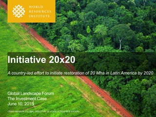 CRAIG HANSON (GLOBAL DIRECTOR OF FOOD, FORESTS & WATER)
Initiative 20x20
A country-led effort to initiate restoration of 20 Mha in Latin America by 2020
Global Landscape Forum
The Investment Case
June 10, 2015
 