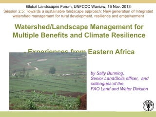 Global Landscapes Forum, UNFCCC Warsaw, 16 Nov. 2013
Session 2.5: Towards a sustainable landscape approach: New generation of Integrated
watershed management for rural development, resilience and empowerment

Watershed/Landscape Management for
Multiple Benefits and Climate Resilience
- Experiences from Eastern Africa
by Sally Bunning,
Senior Land/Soils officer, and
colleagues of the
FAO Land and Water Division

 