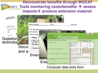 Demonstrate benefits through WOCAT
Tools monitoring costs/benefits  assess
impacts produce extension material

Questionnaires on SLM
technologies and approaches
Documenting information from
and with land users

Entering data in questionnaire
Entering data in database
Computer data entry form

 