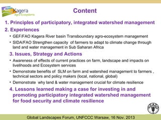 Content
1. Principles of participatory, integrated watershed management
2. Experiences
• GEF/FAO Kagera River basin Transboundary agro-ecosystem management
• SIDA/FAO Strengthen capacity of farmers to adapt to climate change through
land and water management in Sub Saharan Africa

3. Issues, Strategy and Actions
• Awareness of effects of current practices on farm, landscape and impacts on
livelihoods and Ecosystem services
• Demonstrate benefits of SLM on farm and watershed management to farmers ,
technical sectors and policy makers (local, national, global)
• Demonstrate why land & water management crucial for climate resilience

4. Lessons learned making a case for investing in and
promoting participatory integrated watershed management
for food security and climate resilience
Global Landscapes Forum, UNFCCC Warsaw, 16 Nov. 2013

 
