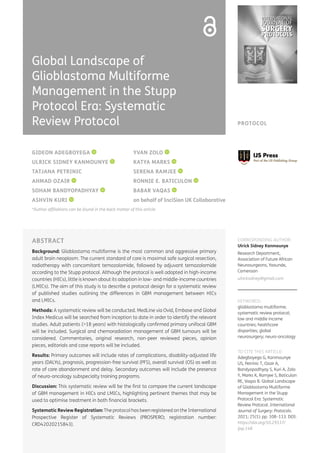 PROTOCOL
ABSTRACT
Background: Glioblastoma multiforme is the most common and aggressive primary
adult brain neoplasm. The current standard of care is maximal safe surgical resection,
radiotherapy with concomitant temozolomide, followed by adjuvant temozolomide
according to the Stupp protocol. Although the protocol is well adopted in high-income
countries (HICs), little is known about its adoption in low- and middle-income countries
(LMICs). The aim of this study is to describe a protocol design for a systematic review
of published studies outlining the differences in GBM management between HICs
and LMICs.
Methods: A systematic review will be conducted. MedLine via Ovid, Embase and Global
Index Medicus will be searched from inception to date in order to identify the relevant
studies. Adult patients (>18 years) with histologically confirmed primary unifocal GBM
will be included. Surgical and chemoradiation management of GBM tumours will be
considered. Commentaries, original research, non-peer reviewed pieces, opinion
pieces, editorials and case reports will be included.
Results: Primary outcomes will include rates of complications, disability-adjusted life
years (DALYs), prognosis, progression-free survival (PFS), overall survival (OS) as well as
rate of care abandonment and delay. Secondary outcomes will include the presence
of neuro-oncology subspecialty training programs.
Discussion: This systematic review will be the first to compare the current landscape
of GBM management in HICs and LMICs, highlighting pertinent themes that may be
used to optimise treatment in both financial brackets.
Systematic Review Registration: The protocol has been registered on the International
Prospective Register of Systematic Reviews (PROSPERO; registration number:
CRD42020215843).
CORRESPONDING AUTHOR:
Ulrick Sidney Kanmounye
Research Department,
Association of Future African
Neurosurgeons, Yaounde,
Cameroon
ulricksidney@gmail.com
KEYWORDS:
glioblastoma multiforme;
systematic review protocol;
low and middle income
countries; healthcare
disparities; global
neurosurgery; neuro-oncology
TO CITE THIS ARTICLE:
Adegboyega G, Kanmounye
US, Petrinic T, Ozair A,
Bandyopadhyay S, Kuri A, Zolo
Y, Marks K, Ramjee S, Baticulon
RE, Vaqas B. Global Landscape
of Glioblastoma Multiforme
Management in the Stupp
Protocol Era: Systematic
Review Protocol. International
Journal of Surgery: Protocols.
2021; 25(1): pp. 108–113. DOI:
https://doi.org/10.29337/
ijsp.148
GIDEON ADEGBOYEGA
ULRICK SIDNEY KANMOUNYE
TATJANA PETRINIC
AHMAD OZAIR
SOHAM BANDYOPADHYAY
ASHVIN KURI
YVAN ZOLO
KATYA MARKS
SERENA RAMJEE
RONNIE E. BATICULON
BABAR VAQAS
on behalf of InciSion UK Collaborative
*Author affiliations can be found in the back matter of this article
Global Landscape of
Glioblastoma Multiforme
Management in the Stupp
Protocol Era: Systematic
Review Protocol
 