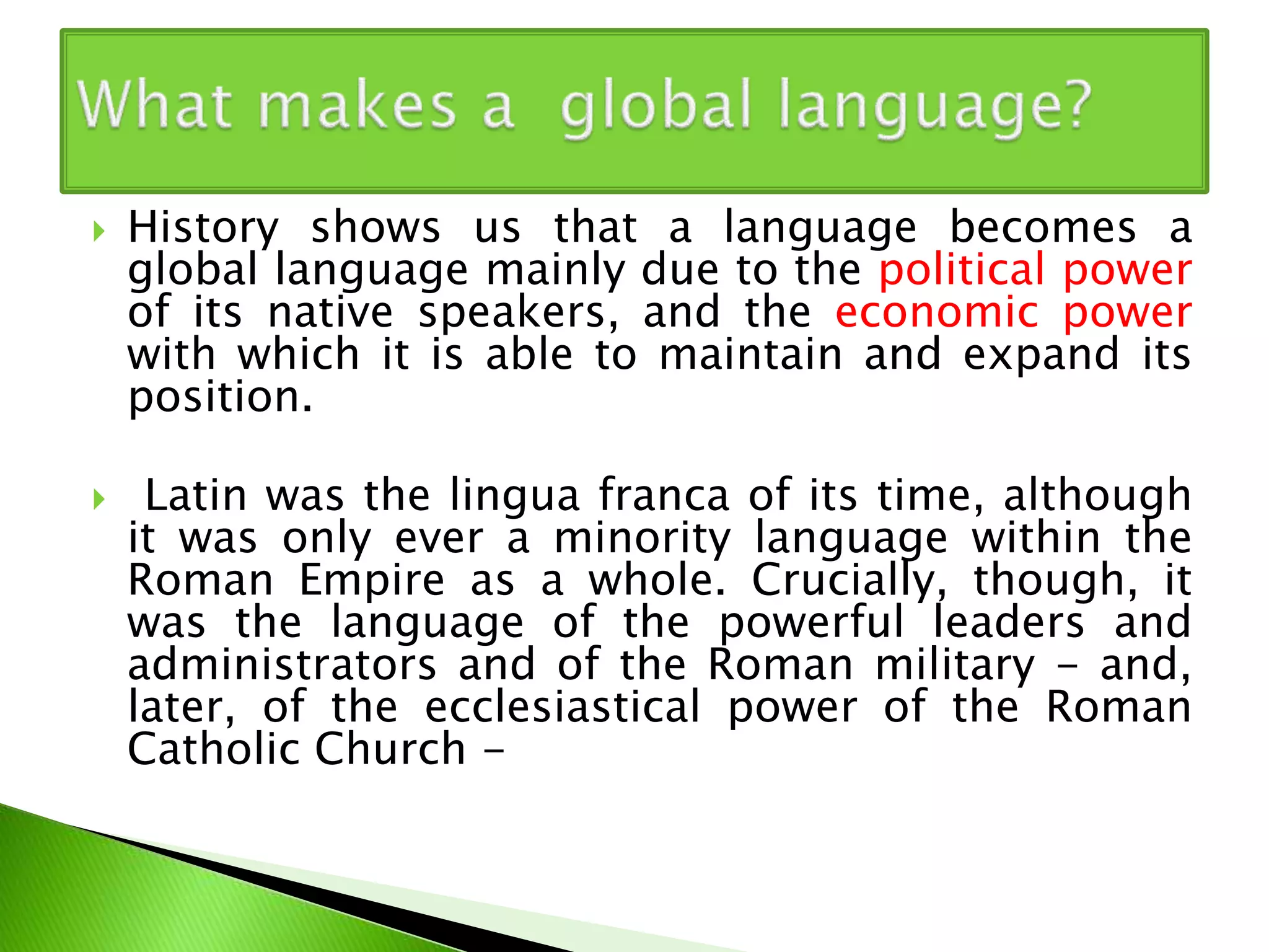  History shows us that a language becomes a
global language mainly due to the political power
of its native speakers, and the economic power
with which it is able to maintain and expand its
position.
 Latin was the lingua franca of its time, although
it was only ever a minority language within the
Roman Empire as a whole. Crucially, though, it
was the language of the powerful leaders and
administrators and of the Roman military - and,
later, of the ecclesiastical power of the Roman
Catholic Church -
 