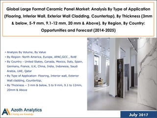 (c) AZOTH Analytics
Global Large Format Ceramic Panel Market: Analysis By Type of Application
(Flooring, Interior Wall, Exterior Wall Cladding, Countertop), By Thickness (3mm
& below, 5-9 mm, 9.1-12 mm, 20 mm & Above), By Region, By Country:
Opportunities and Forecast (2014-2025)
• Analysis By Volume, By Value
• By Region- North America, Europe, APAC,GCC , RoW
• By Country - United States, Canada, Mexico, Italy, Spain,
Germany, France, U.K, China, India, Indonesia, Saudi
Arabia, UAE, Qatar
• By Type of Application- Flooring, Interior wall, Exterior
Wall cladding, Countertop,
• By Thickness – 3 mm & below, 5 to 9 mm, 9.1 to 12mm,
20mm & Above
1July 2017
 