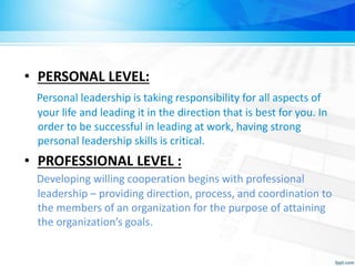 • PERSONAL LEVEL:
Personal leadership is taking responsibility for all aspects of
your life and leading it in the direction that is best for you. In
order to be successful in leading at work, having strong
personal leadership skills is critical.
• PROFESSIONAL LEVEL :
Developing willing cooperation begins with professional
leadership – providing direction, process, and coordination to
the members of an organization for the purpose of attaining
the organization’s goals.
 