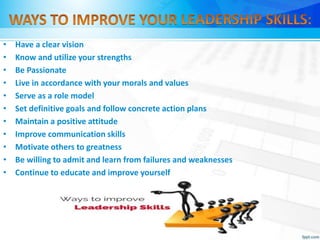 • Have a clear vision
• Know and utilize your strengths
• Be Passionate
• Live in accordance with your morals and values
• Serve as a role model
• Set definitive goals and follow concrete action plans
• Maintain a positive attitude
• Improve communication skills
• Motivate others to greatness
• Be willing to admit and learn from failures and weaknesses
• Continue to educate and improve yourself
 