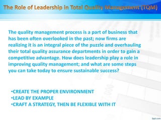 •CREATE THE PROPER ENVIRONMENT
•LEAD BY EXAMPLE
•CRAFT A STRATEGY, THEN BE FLEXIBLE WITH IT
The quality management process is a part of business that
has been often overlooked in the past; now firms are
realizing it is an integral piece of the puzzle and overhauling
their total quality assurance departments in order to gain a
competitive advantage. How does leadership play a role in
improving quality management; and what are some steps
you can take today to ensure sustainable success?
 