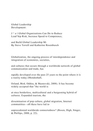 Global Leadership
Development:
J ^ a í Global Organizations Can Do to Reduce
Lead^hip Risk, Increase Speed to Competence,
and Build Global Leadership Mi
By Steve Terrell and Katherine Rosenbusch
Globalization, the ongoing process of interdependence and
integration of economies, societies,
and cultures that occurs through a worldwide network of global
communication and trade, has
rapidly developed over the past 25 years to the point where it is
a reaiity today (Mendenhall,
Osland, Bird, Oddou, & Maznevski, 2008). It has become
widely accepted that "the world is
at once borderless, multicultural and a burgeoning hybrid of
cultures. Expanded tourism, the
dissemination of pop culture, global migration, Internet
communities—all these have led to
unprecedented worldwide connectedness" (Rosen, Digh, Singer,
& Phillips, 2000, p. 22).
 