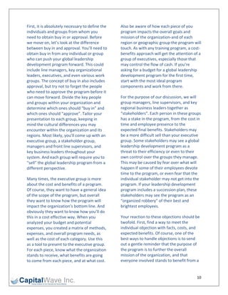 First, it is absolutely necessary to define the    Also be aware of how each piece of you 
individuals and groups from whom you               program impacts the overall goals and 
need to obtain buy in or approval. Before          mission of the organization‐and of each 
we move on, let’s look at the difference           region or geographic group the program will 
between buy in and approval. You’ll need to        touch. As with any training program, a cost‐
obtain buy in from any individual or group         benefits approach will get the attention of a 
who can push your global leadership                group of executives, especially those that 
development program forward. This could            may control the flow of cash. If you’re 
include line managers, key organizational          asking for a budget for a global leadership 
leaders, executives, and even various work         development program for the first time, 
groups. The concept of buy in also includes        start with the most ideal program 
approval, but try not to forget the people         components and work from there. 
who need to approve the program before it 
can move forward. Divide the key people            For the purpose of our discussion, we will 
and groups within your organization and            group managers, line supervisors, and key 
determine which ones should “buy in” and           regional business leaders together as 
which ones should “approve”. Tailor your           “stakeholders”. Each person in these groups 
presentation to each group, keeping in             has a stake in the program, from the cost in 
mind the cultural differences you may              time and employee presence to the 
encounter within the organization and its          expected final benefits. Stakeholders may 
regions. Most likely, you’ll come up with an       be a more difficult sell than your executive 
executive group, a stakeholder group,              group. Some stakeholders may see a global 
managers and front line supervisors, and           leadership development program as a 
key business leaders throughout your               threat to their efficiency or even to their 
system. And each group will require you to         own control over the groups they manage. 
“sell” the global leadership program from a        This may be caused by fear over what will 
different perspective.                             happen if some of their employees devote 
                                                   time to the program, or even fear that the 
Many times, the executive group is more            individual stakeholder may not get into the 
about the cost and benefits of a program.          program. If your leadership development 
Of course, they want to have a general idea        program includes a succession plan, these 
of the scope of the program, but overall           stakeholders may see the program as an 
they want to know how the program will             “organized robbery” of their best and 
impact the organization’s bottom line. And         brightest employees. 
obviously they want to know how you’ll do 
this in a cost effective way. When you             Your reaction to these objections should be 
analyzed your budget and potential                 twofold. First, find a way to meet the 
expenses, you created a matrix of methods,         individual objection with facts, costs, and 
expenses, and overall program needs, as            expected benefits. Of course, one of the 
well as the cost of each category. Use this        best ways to handle objections is to send 
as a tool to present to the executive group.       out a gentle reminder that the purpose of 
For each piece, know what the organization         the program is to further the overall 
stands to receive, what benefits are going         mission of the organization, and that 
to come from each piece, and at what cost.         everyone involved stands to benefit from a 


                                                                                              10 
 
 