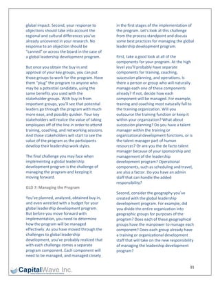 global impact. Second, your response to          in the first stages of the implementation of 
objections should take into account the          the program. Let’s look at this challenge 
regional and cultural differences you’ve         from the process standpoint and discuss 
already uncovered in your research. No           some best practices for managing the global 
response to an objection should be               leadership development program. 
“canned” or across the board in the case of 
a global leadership development program.         First, take a good look at all of the 
                                                 components for your program. At the high 
But once you obtain the buy in and               level you’ll probably have separate 
approval of your key groups, you can put         components for training, coaching, 
those groups to work for the program. Have       succession planning, and operations. Is 
them “plug” the program to anyone who            there a person or group who will naturally 
may be a potential candidate, using the          manage each one of these components 
same benefits you used with the                  already? If not, decide how each 
stakeholder groups. With buy in from             component will be managed. For example, 
important groups, you’ll see that potential      training and coaching most naturally fall to 
leaders go through the program with much         the training organization. Will you 
more ease, and possibly quicker. Your key        outsource the training function or keep it 
stakeholders will realize the value of taking    within your organization? What about 
employees off of the line in order to attend     succession planning? Do you have a talent 
training, coaching, and networking sessions.     manager within the training or 
And those stakeholders will start to see the     organizational development functions, or is 
value of the program as the participants         the talent manager part of human 
develop their leadership work styles.            resources? Or are you the de facto talent 
                                                 manager because of your sponsorship and 
The final challenge you may face when            management of the leadership 
implementing a global leadership                 development program? Operational 
development program is the challenge of          components, such as scheduling and travel, 
managing the program‐and keeping it              are also a factor. Do you have an admin 
moving forward.                                  staff that can handle the added 
                                                 responsibility? 
GLD 7: Managing the Program 
                                                 Second, consider the geography you’ve 
You’ve planned, analyzed, obtained buy in,       created with the global leadership 
and even wrestled with a budget for your         development program. For example, did 
global leadership development program.           you divide the entire organization into 
But before you move forward with                 geographic groups for purposes of the 
implementation, you need to determine            program? Does each of these geographical 
how the program will be managed                  groups have the manpower to manage each 
effectively. As you have moved through the       component? Does each group already have 
challenges to global leadership                  a training or organizational development 
development, you’ve probably realized that       staff that will take on the new responsibility 
with each challenge comes a separate             of managing the leadership development 
program component. Each component will           program? 
need to be managed, and managed closely 

                                                                                             11 
 
 