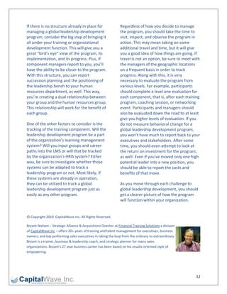 If there is no structure already in place for                   Regardless of how you decide to manage 
managing a global leadership development                        the program, you should take the time to 
program, consider the big step of bringing it                   visit, inspect, and observe the program in 
all under your training or organizational                       action. This may mean taking on some 
development function. This will give you a                      additional travel and time, but it will give 
great “bird’s eye” view of the program, its                     you a good idea of how things are going. If 
implementation, and its progress. Plus, if                      travel is not an option, be sure to meet with 
component managers report to you, you’ll                        the managers of the geographic locations 
have the ability to be closer to the program.                   on a frequent basis in order to track 
With this structure, you can report                             progress. Along with this, it is very 
succession planning and the positioning of                      necessary to evaluate the program from 
the leadership bench to your human                              various levels. For example, participants 
resources department, as well. This way,                        should complete a level one evaluation for 
you’re creating a dual relationship between                     each component, that is, after each training 
your group and the human resources group.                       program, coaching session, or networking 
This relationship will work for the benefit of                  event. Participants and managers should 
each group.                                                     also be evaluated down the road to at least 
                                                                give you higher levels of evaluation. If you 
One of the other factors to consider is the                     do not measure behavioral change for a 
tracking of the training component. Will the                    global leadership development program, 
leadership development program be a part                        you won’t have much to report back to your 
of the organization’s learning management                       executives and stakeholders. After some 
system? Will you input groups and career                        time, you should even attempt to look at 
paths into the LMS or will that be tracked                      the return on investment for the program, 
by the organization’s HRIS system? Either                       as well. Even if you’ve moved only one high 
way, be sure to investigate whether those                       potential leader into a new position, you 
systems can be adapted to track a                               should be able to report the costs and 
leadership program or not. Most likely, if                      benefits of that move. 
these systems are already in operation, 
they can be utilized to track a global                          As you move through each challenge to 
leadership development program just as                          global leadership development, you should 
easily as any other program.                                    get a clearer picture of how the program 
                                                                will function within your organization. 
 

© Copyright 2010  CapitalWave Inc. All Rights Reserved. 

Bryant Nielson – Strategic Alliance & Acquisitions Director at Financial Training Solutions a division 
of CapitalWave Inc – offers 20+ years of training and talent management for executives, business 
owners, and top performing sales executives in taking the leap from the ordinary to extraordinary. 
Bryant is a trainer, business & leadership coach, and strategic planner for many sales 
organizations. Bryant’s 27 year business career has been based on his results‐oriented style of 
empowering. 

 


                                                                                                           12 
 
 