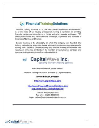 

 

 




     Finaancial Training Solution (FTS), the instructor-
                                  ns          e         -led division of CapitalW Wave Inc,
    is a firm made of up industry profes
                      e                       ssionals having a repu utation for providing
    first-
         -rate training and cons
                      g           sultancy to b
                                              banks and other financ cial institutio
                                                                                   ons. FTS
    offer professionals who ha extensiv knowledg experien and exp
         rs                        ave        ve         ge,         nce           pertise in
    the aareas of ban nking and fin
                                  nance.

     Blennded learning is the p   philosophy o which th company was found
                                               on         he          y          ded. Our
        ning methodology, integrating theory with practice using ou own very powerful
    train                                      y                       ur
    train
        ning tools, creates a uniquely exciti  ing and effe
                                                          ective learnin environm
                                                                       ng       ment. The
    resu pays imm
        ult          mediate dividdends in the retention of newly-learned concepts and
    their practical ap
        r            pplication in the financia marketplac
                                              al          ce.



                        Cap lWav Inc.
                          pital ve
                                   Delivering Innovative Training S
                                            g                     Solutions

                          For further informa
                                            ation, please contact:
                                                        e

               Finan
                   ncial Training Solutions is a division of CapitalW
                                g                                   Wave Inc.

                                Bryant Nielson, Direc
                                B                   ctor

                             http
                                p://www.Ca
                                         apitalWave
                                                  e.com

                     http://wwww.FinancialTrainingS
                                                  Solutions.c
                                                            com
                         http://
                               /www.Your rTrainingEdge.com

                                Tele US: +1 (917) 477-3
                                T                      3221
                               Te UK: + 44 (20) 3356 9
                                 ele       4            9935
                       bryant.nie
                                elson@financialtrainings
                                                       solutions.com
                                                                   m




                                                                                                13 
 
 