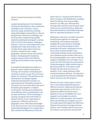 Global Leadership Development (GLD):              pool in the U.S. may be at work when the 
Distance                                          pool in Europe or the Middle East is heading 
                                                  home for the day. One way to bridge 
Leadership development, like traditional          distance is to offer your informational 
training and development, faces traditional       training online and then have the pool meet 
challenges such as distance, culture,             to discuss via a web conference. Blogs and 
diversity, design and delivery methods,           discussion boards are also helpful to groups 
along with budgets and workforces. We are         who are separated by distance or time. 
going to take a look at the challenges you 
may face when implementing a global               Along those same lines, consider how you'll 
leadership development program, starting          bring the pool together for meetings, 
with one of the most obvious challenges:          networking, and coaching. Coaching is 
distance. If you are a local organization, you    probably the easiest distance challenge: 
probably won’t deal with distance. But            coaches can be chosen based on their 
consider those organizations that have            proximity to the pool, making one‐on‐one, 
members spread out over a wide                    face‐to‐face sessions possible. Even 
geography, and even across international          networking meetings can be scheduled to 
borders. Developing their leadership              occur between group members who are in 
program may be a little more difficult,           the same geographic areas. But to make the 
starting with the distance that separates         program truly global, you must figure out a 
them.                                             way to mix the entire pool at various points 
                                                  during the program. Web conferencing is a 
Any leadership development program is             good way to do this. If the pool is small 
going to require regular meetings and             enough, the discussion can occur via 
training, not to mention networking and           webcam. If not, a web conference with 
coaching. So what can you do to truly train       interactive features will work. The idea here 
leaders 'at a distance'? We will discuss the      is to be prepared for the distance challenge 
development and design of global                  before you even start the program. 
leadership development training in an 
upcoming section. But before you get to           Distance can also create a gap in culture. 
that point, you must think about how you'll       This is most obvious between groups in 
bring that group together. In today's             different countries. Obviously the way the 
environment, training can be delivered in         organization does business in the U.S. is 
many different ways, including online and         going to be different than the way it 
via web conference. The first challenge is        operates in Asia or the Middle East. Your 
creating a program that lends itself to a         program has to bridge this cultural 
distance format. If your organization is          difference, in both education and network. 
spread out in different countries or              When you develop your program, be sure 
geographic areas, think about the budget          to include pieces that explain the difference 
strain that may occur if you try to bring your    between the business and organizational 
leadership pool together on a regular basis.      cultures. Even if leaders don't move across 
Also consider the differences in time‐the         the cultures, each person in the pool will 

                                                                                              3 
 
 