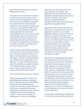 benefit from knowing how the rest of the          experience, and work styles of any like 
organization functions.                           group of people. For example, your 
                                                  organization may be located only in one 
Also related to cultural distance is distance     geographical location but may have various 
in coaching. You may be able to provide           cultures in existence. That’s why a 
coaches in the same geographic areas, but         discussion of global leadership 
does this make your program truly global?         development can apply to any organization, 
For example, after the leadership pool            regardless of geographic factors. 
progresses, you may want to assign a coach 
in Japan to a high‐potential leader in the        Along these lines, be aware that there are 
U.S. How can you bring the two together           differences in cultures not only within one 
without paying for the airfare and                geographic location but also in varied 
accommodation that would come with that           geographic locations‐even within the same 
meeting? Again, phone, web conference,            country. For example, work styles and 
and webcam can be just as effective. In a         attitudes are different in South Florida than 
day and age when even preliminary job             they are in the Mid‐Southern states, and so 
interviews are being held over the phone or       on. Of course, world cultures may be 
via webcam, certainly a coaching session          completely different, even if everyone 
can occur this way, as well.                      works for the same organization. All of 
                                                  these factors will contribute to the 
A global leadership development program           definition of leadership and therefore into 
will require your skill and thought in several    the definition of your leadership 
areas. Distance is only the first, but most       development program. 
obvious challenge. Before you embark on 
the program, analyze the distance between         The first step in defining leadership within 
the members of your organization on the           the organization is to go to the very top, 
high level. This way, you'll be prepared to       such as the executive team or the training 
move forward with your program ready for          department’s executive sponsor. These 
the challenge of distance. Next, we will          groups typically can create a profile of a 
discuss another aspect of distance: the           leader within your organization. What 
concept of leadership across cultures.            traits, attitudes, and education create that 
                                                  profile? If a person wants to be a part of the 
GLD 2: Defining Leadership across Cultures        succession plan, how can he or she create a 
                                                  self‐development plan to get there? Does 
We’ve discussed distance in relation to a         the organization believe that leadership can 
global leadership development program,            appear at all levels, and in all forms, such as 
but let’s take the discussion a little deeper.    high‐professional and high‐potential 
When training for leadership across               leaders? Once this general profile is 
cultures, it’s necessary to be mindful of the     created, you can move on to the definition 
fact that the concept and definitions of          of leadership across the cultures that exist 
leadership may be different across cultures.      in your organization. 
And before we proceed, let’s define a 
“culture”. In the sense of training and           The next step in the definition of leadership 
development, a culture is the attitudes,          is to take the overall leadership profile and 


                                                                                                4 
 
 