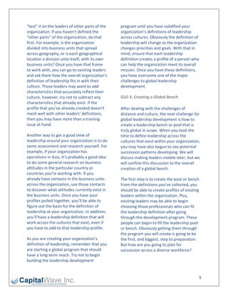 “test” it on the leaders of other parts of the    program until you have solidified your 
organization. If you haven’t defined the          organization’s definitions of leadership 
“other parts” of the organization, do that        across cultures. Obviously the definition of 
first. For example, is the organization           leadership will change as the organization 
divided into business units that spread           changes priorities and goals. With that in 
across geography, or is each geographical         mind, ensure that each leadership 
location a division unto itself, with its own     definition creates a profile of a person who 
business units? Once you have that frame          can help the organization meet its overall 
to work with, you can go to existing leaders      mission. Once you have these definitions, 
and ask them how the overall organization’s       you have overcome one of the major 
definition of leadership fits in with their       challenges to global leadership 
culture. Those leaders may want to add            development. 
characteristics that accurately reflect their 
culture, however, try not to subtract any         GLD 3: Creating a Global Bench 
characteristics that already exist. If the 
profile that you’ve already created doesn’t       After dealing with the challenges of 
mesh well with other leaders’ definitions,        distance and culture, the next challenge for 
then you may have more than a training            global leadership development is how to 
issue at hand.                                    create a leadership bench or pool that is 
                                                  truly global in scope. When you took the 
Another way to get a good view of                 time to define leadership across the 
leadership around your organization is to do      cultures that exist within your organization, 
some assessment and research yourself. For        you may have also begun to see potential 
example, if your organization has                 succession patterns developing. We will 
operations in Asia, it’s probably a good idea     discuss making leaders mobile later, but we 
to do some general research on business           will confine this discussion to the overall 
attitudes in the particular country or            creation of a global bench. 
countries you’re working with. If you 
already have contacts in the business units       The first step is to create the pool or bench. 
across the organization, use those contacts       From the definitions you’ve collected, you 
to discover what attitudes currently exist in     should be able to create profiles of existing 
the business units. Once you have your            leaders within the organization. Plus, 
profiles pulled together, you’ll be able to       existing leaders may be able to begin 
figure out the basis for the definition of        choosing those professionals who can fit 
leadership at your organization. In addition,     the leadership definition after going 
you’ll have a leadership definition that will     through the development program. These 
work across the cultures that exist, even if      people can begin to fill the leadership pool 
you have to add to that leadership profile.       or bench. Obviously getting them through 
                                                  the program you will create is going to be 
As you are creating your organization’s           the first, and biggest, step to preparation. 
definition of leadership, remember that you       But how are you going to plan for 
are starting a global program that should         succession across a diverse workforce? 
have a long‐term reach. Try not to begin 
building the leadership development 


                                                                                               5 
 
 