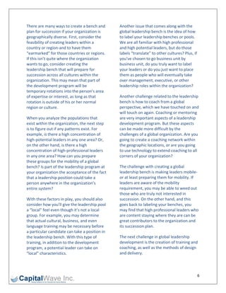 There are many ways to create a bench and        Another issue that comes along with the 
plan for succession if your organization is      global leadership bench is the idea of how 
geographically diverse. First, consider the      to label your leadership benches or pools. 
feasibility of creating leaders within a         We are all familiar with high professional 
country or region‐and to have them               and high potential leaders, but do those 
“earmarked” for those countries or regions.      labels “translate” to other cultures? Plus, if 
If this isn’t quite where the organization       you’ve chosen to go business unit by 
wants to go, consider creating the               business unit, do you truly want to label 
leadership bench that will prepare for           your leaders or do you just want to place 
succession across all cultures within the        them as people who will eventually take 
organization. This may mean that part of         over management, executive, or other 
the development program will be                  leadership roles within the organization? 
temporary rotations into the person’s area 
of expertise or interest, as long as that        Another challenge related to the leadership 
rotation is outside of his or her normal         bench is how to coach from a global 
region or culture.                               perspective, which we have touched on and 
                                                 will touch on again. Coaching or mentoring 
When you analyze the populations that            are very important aspects of a leadership 
exist within the organization, the next step     development program. But these aspects 
is to figure out if any patterns exist. For      can be made more difficult by the 
example, is there a high concentration of        challenges of a global organization. Are you 
high‐potential leaders in any one area? Or,      going to create a coaching network within 
on the other hand, is there a high               the geographic locations, or are you going 
concentration of high‐professional leaders       to use technology to extend coaching to all 
in any one area? How can you prepare             corners of your organization? 
these groups for the mobility of a global 
bench? Is part of the leadership program at      The challenge with creating a global 
your organization the acceptance of the fact     leadership bench is making leaders mobile‐
that a leadership position could take a          or at least preparing them for mobility. If 
person anywhere in the organization’s            leaders are aware of the mobility 
entire system?                                   requirement, you may be able to weed out 
                                                 those who are truly not interested in 
With these factors in play, you should also      succession. On the other hand, and this 
consider how you’ll give the leadership pool     goes back to labeling your benches, you 
a “local” feel even though it’s not a local      may find that high professional leaders who 
group. For example, you may determine            are content staying where they are can be 
that actual cultural, business, and even         great contributors to the organization and 
language training may be necessary before        its succession plan. 
a particular candidate can take a position in 
the leadership bench. With this type of          The next challenge in global leadership 
training, in addition to the development         development is the creation of training and 
program, a potential leader can take on          coaching, as well as the methods of design 
“local” characteristics.                         and delivery. 

                                                  

                                                                                               6 
 
 