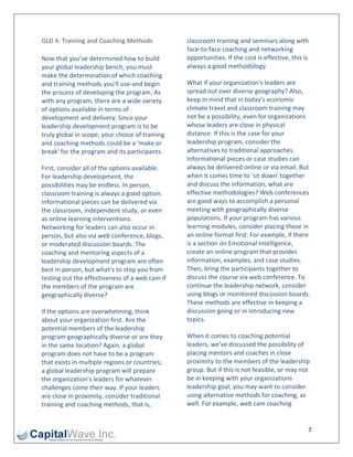 GLD 4: Training and Coaching Methods              classroom training and seminars along with 
                                                  face‐to‐face coaching and networking 
Now that you've determined how to build           opportunities. If the cost is effective, this is 
your global leadership bench, you must            always a good methodology. 
make the determination of which coaching 
and training methods you'll use‐and begin         What if your organization's leaders are 
the process of developing the program. As         spread out over diverse geography? Also, 
with any program, there are a wide variety        keep in mind that in today's economic 
of options available in terms of                  climate travel and classroom training may 
development and delivery. Since your              not be a possibility, even for organizations 
leadership development program is to be           whose leaders are close in physical 
truly global in scope, your choice of training    distance. If this is the case for your 
and coaching methods could be a 'make or          leadership program, consider the 
break' for the program and its participants.      alternatives to traditional approaches. 
                                                  Informational pieces or case studies can 
First, consider all of the options available.     always be delivered online or via email. But 
For leadership development, the                   when it comes time to 'sit down' together 
possibilities may be endless. In person,          and discuss the information, what are 
classroom training is always a good option.       effective methodologies? Web conferences 
Informational pieces can be delivered via         are good ways to accomplish a personal 
the classroom, independent study, or even         meeting with geographically diverse 
as online learning interventions.                 populations. If your program has various 
Networking for leaders can also occur in          learning modules, consider placing those in 
person, but also via web conference, blogs,       an online format first. For example, if there 
or moderated discussion boards. The               is a section on Emotional Intelligence, 
coaching and mentoring aspects of a               create an online program that provides 
leadership development program are often          information, examples, and case studies. 
best in person, but what's to stop you from       Then, bring the participants together to 
testing out the effectiveness of a web cam if     discuss the course via web conference. To 
the members of the program are                    continue the leadership network, consider 
geographically diverse?                           using blogs or monitored discussion boards. 
                                                  These methods are effective in keeping a 
If the options are overwhelming, think            discussion going or in introducing new 
about your organization first. Are the            topics. 
potential members of the leadership 
program geographically diverse or are they        When it comes to coaching potential 
in the same location? Again, a global             leaders, we've discussed the possibility of 
program does not have to be a program             placing mentors and coaches in close 
that exists in multiple regions or countries;     proximity to the members of the leadership 
a global leadership program will prepare          group. But if this is not feasible, or may not 
the organization's leaders for whatever           be in keeping with your organizations 
challenges come their way. If your leaders        leadership goal, you may want to consider 
are close in proximity, consider traditional      using alternative methods for coaching, as 
training and coaching methods, that is,           well. For example, web cam coaching 


                                                                                                  7 
 
 