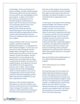 methodology. In the case of travel or in‐        they may see the program as too exclusive 
person meetings, consider substituting web       or even as an interruption to their everyday 
conferencing. Determine the cost and then        jobs. Again, the best way to deal with this 
see how well the new methodology fits into       challenge is to explain the program in terms 
your program. In today's environment,            of benefits that are appropriate to the 
don't shut your organization out of a            audience. 
beneficial program simply because it 
doesn't quite fit the way you envisioned it.     In some ways, the prospect of the challenge 
If you absolutely need to ask for more           posed by budgets and audiences may be 
money, you'll need to make the                   enough to convince you to put your 
determination of how the desired                 program on hold. Try not to let this 
leadership program meets organizational          challenge disturb you to that point. In 
needs‐and helps the organization to achieve      today's environment, leadership at all levels 
its goals. We'll talk about this when we         is a necessity, just like new hire orientation 
discuss the challenge of obtaining buy‐in for    or regulatory training. If you feel like this 
your program.                                    challenge may be too much to overcome, 
                                                 sit down and analyze the situation. 
Facing a workforce with a new or improved        Understand that after a leadership program 
program, especially a leadership                 is underway, the organization will benefit 
development program, is a challenge that is      from succession planning, retention, and 
often related to budgets. In some cases, you     interest in furthering careers instead of 
may have to take the program that the            looking for the next best position. And most 
budget allows, although it may not be            likely, these benefits will occur in all regions 
exactly what you wanted, and 'sell' it to the    and at all levels. 
audience. As with any program, the best 
way to do this is to concentrate on the          Next, we will take a look at obtaining buy in 
benefits that can be obtained from being         for a global leadership development 
involved with the program. But since this is     program. 
a global program, your approach may have 
to be different for each organization,           GLD 6: Obtaining Buy‐In in a Global 
business unit, or region. You've already         Environment 
analyzed what learning methodologies 
'speak' to certain audiences. Plus, you've       All of your best plans for the creation of a 
investigated the cultures of each of your        global leadership development program 
audiences. With this knowledge, you'll be        may be meaningless if you do not obtain 
able to deal with the workforce in a way         the buy in of key individuals or groups. Any 
that is appropriate to them.                     organizational development program needs 
                                                 this buy in and approval, but a truly global 
Obviously, if the concept of leadership          program is probably going to require more 
development is new to the audience, you          work on your part; after all, your key 
may have to take special care in the delivery    individuals and groups are probably just as 
of your message. For example, some               diverse as your program itself. Let’s look at 
audiences may feel that they are doing just      the best process to use when looking for 
fine without the leadership program. Or          buy in from those key groups. 


                                                                                                9 
 
 