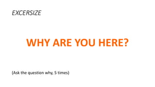 EXCERSIZE
WHY ARE YOU HERE?
(Ask the question why, 5 times)
 
