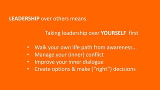 LEADERSHIP over others means
Taking leadership over YOURSELF first
• Walk your own life path from awareness…
• Manage your (inner) conflict
• Improve your inner dialogue
• Create options & make (“right”) decisions
 