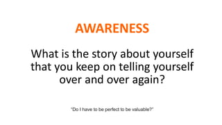 AWARENESS
What is the story about yourself
that you keep on telling yourself
over and over again?
“Do I have to be perfect to be valuable?”
 