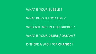 WHAT IS YOUR BUBBLE ?
WHAT DOES IT LOOK LIKE ?
WHO ARE YOU IN THAT BUBBLE ?
WHAT IS YOUR DESIRE / DREAM ?
IS THERE A WISH FOR CHANGE ?
 