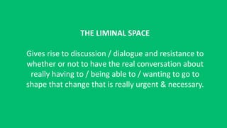 THE LIMINAL SPACE
Gives rise to discussion / dialogue and resistance to
whether or not to have the real conversation about
really having to / being able to / wanting to go to
shape that change that is really urgent & necessary.
 