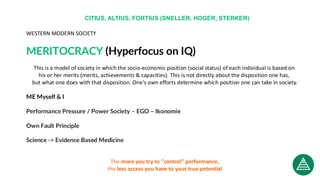 WESTERN MODERN SOCIETY
MERITOCRACY (Hyperfocus on IQ)
This is a model of society in which the socio-economic position (social status) of each individual is based on
his or her merits (merits, achievements & capacities). This is not directly about the disposition one has,
but what one does with that disposition. One's own efforts determine which position one can take in society.
ME Myself & I
Performance Pressure / Power Society – EGO – Ikonomie
Own Fault Principle
Science -> Evidence Based Medicine
The more you try to "control" performance,
the less access you have to your true potential
CITIUS, ALTIUS, FORTIUS (SNELLER, HOGER, STERKER)
 