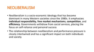 NEOLIBERALISM
• Neoliberalism is a socio-economic ideology that has become
dominant in many Western societies since the 1980s. It emphasizes
individual responsibility, free market mechanisms, competition, and
efficiency. Governments withdraw from social services, placing the
focus on self-reliance and personal success
• The relationship between neoliberalism and performance pressure is
closely intertwined and has a significant impact on both individuals
and society
 