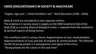 CRISIS (DESCARTESIAN?) IN SOCIETY & HEALTHCARE
"Cogito, ergo sum – I think therefore I am” - René Descartes (1596 - 1650).
Body & mind are considered as two separate entities.
The emphasis in society (care) is largely on the EBM treatment (IQ) of the
body (FQ) as a purely physical biological entity -> separate from the emotional
& spiritual aspects of being human.
This manifests itself in various forms: fragmentation of care, medicalization,
depersonalization of care and lack of empathy & communication. The (Mental)
Health of young people is a consequence and signal of this crisis:
“Young people are the canary in the coal mine”
 