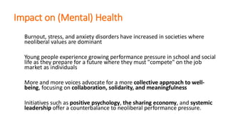 Impact on (Mental) Health
Burnout, stress, and anxiety disorders have increased in societies where
neoliberal values are dominant
Young people experience growing performance pressure in school and social
life as they prepare for a future where they must "compete" on the job
market as individuals
More and more voices advocate for a more collective approach to well-
being, focusing on collaboration, solidarity, and meaningfulness
Initiatives such as positive psychology, the sharing economy, and systemic
leadership offer a counterbalance to neoliberal performance pressure.
 