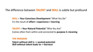 SKILL = Your Conscious Development "What You Do”
It’s the result of effort + experience + learning
TALENT = Your Natural Potential "Who You Are”
Comes often from within and connected to purpose & meaning
THE PARADOX
Talent without skill is -> wasted potential
Skill without talent leads to -> burnout
The difference between TALENT and SKILL is subtle but profound
 
