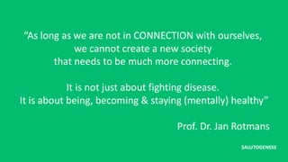 “As long as we are not in CONNECTION with ourselves,
we cannot create a new society
that needs to be much more connecting.
It is not just about fighting disease.
It is about being, becoming & staying (mentally) healthy”
Prof. Dr. Jan Rotmans
SALUTOGENESE
 