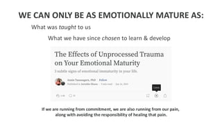 WE CAN ONLY BE AS EMOTIONALLY MATURE AS:
What was taught to us
What we have since chosen to learn & develop
If we are running from commitment, we are also running from our pain,
along with avoiding the responsibility of healing that pain.
 