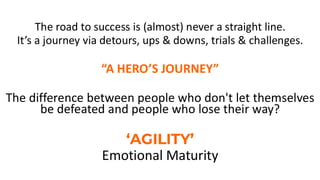 The road to success is (almost) never a straight line.
It’s a journey via detours, ups & downs, trials & challenges.
“A HERO’S JOURNEY”
The difference between people who don't let themselves
be defeated and people who lose their way?
‘AGILITY’
Emotional Maturity
 