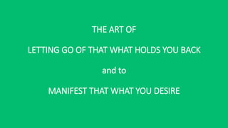 THE ART OF
LETTING GO OF THAT WHAT HOLDS YOU BACK
and to
MANIFEST THAT WHAT YOU DESIRE
 