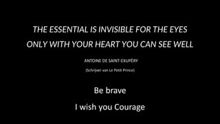 THE ESSENTIAL IS INVISIBLE FOR THE EYES
ONLY WITH YOUR HEART YOU CAN SEE WELL
ANTOINE DE SAINT-EXUPÈRY
(Schrijver van Le Petit Prince)
Be brave
I wish you Courage
 