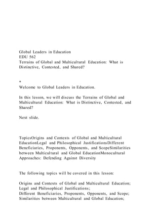 Global Leaders in Education
EDU 562
Terrains of Global and Multicultural Education: What is
Distinctive, Contested, and Shared?
*
Welcome to Global Leaders in Education.
In this lesson, we will discuss the Terrains of Global and
Multicultural Education: What is Distinctive, Contested, and
Shared?
Next slide.
TopicsOrigins and Contexts of Global and Multicultural
EducationLegal and Philosophical JustificationsDifferent
Beneficiaries, Proponents, Opponents, and ScopeSimilarities
between Multicultural and Global EducationMonocultural
Approaches: Defending Against Diversity
The following topics will be covered in this lesson:
Origins and Contexts of Global and Multicultural Education;
Legal and Philosophical Justifications;
Different Beneficiaries, Proponents, Opponents, and Scope;
Similarities between Multicultural and Global Education;
 