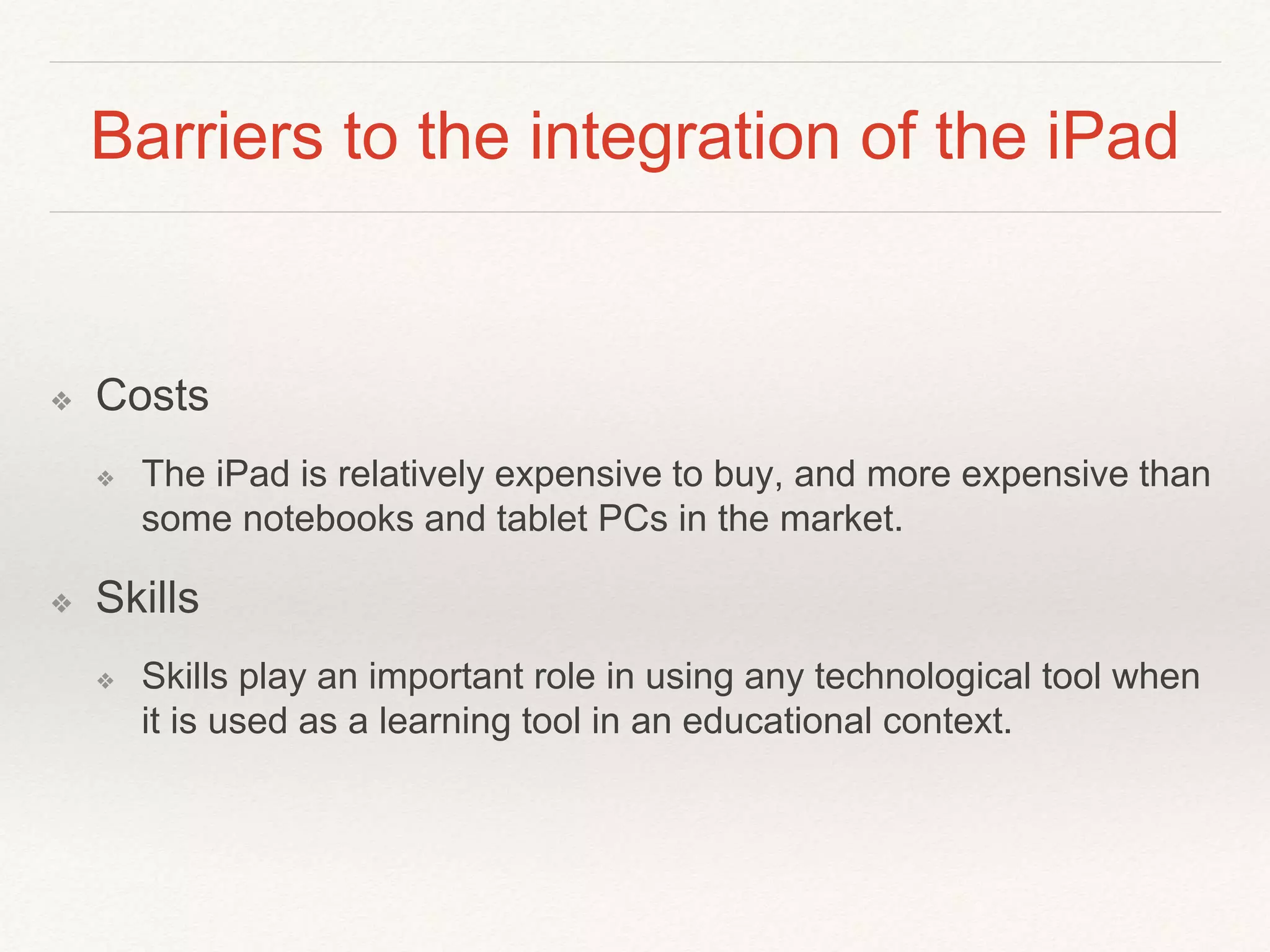Barriers to the integration of the iPad
❖ Costs
❖ The iPad is relatively expensive to buy, and more expensive than
some notebooks and tablet PCs in the market.
❖ Skills
❖ Skills play an important role in using any technological tool when
it is used as a learning tool in an educational context.
 