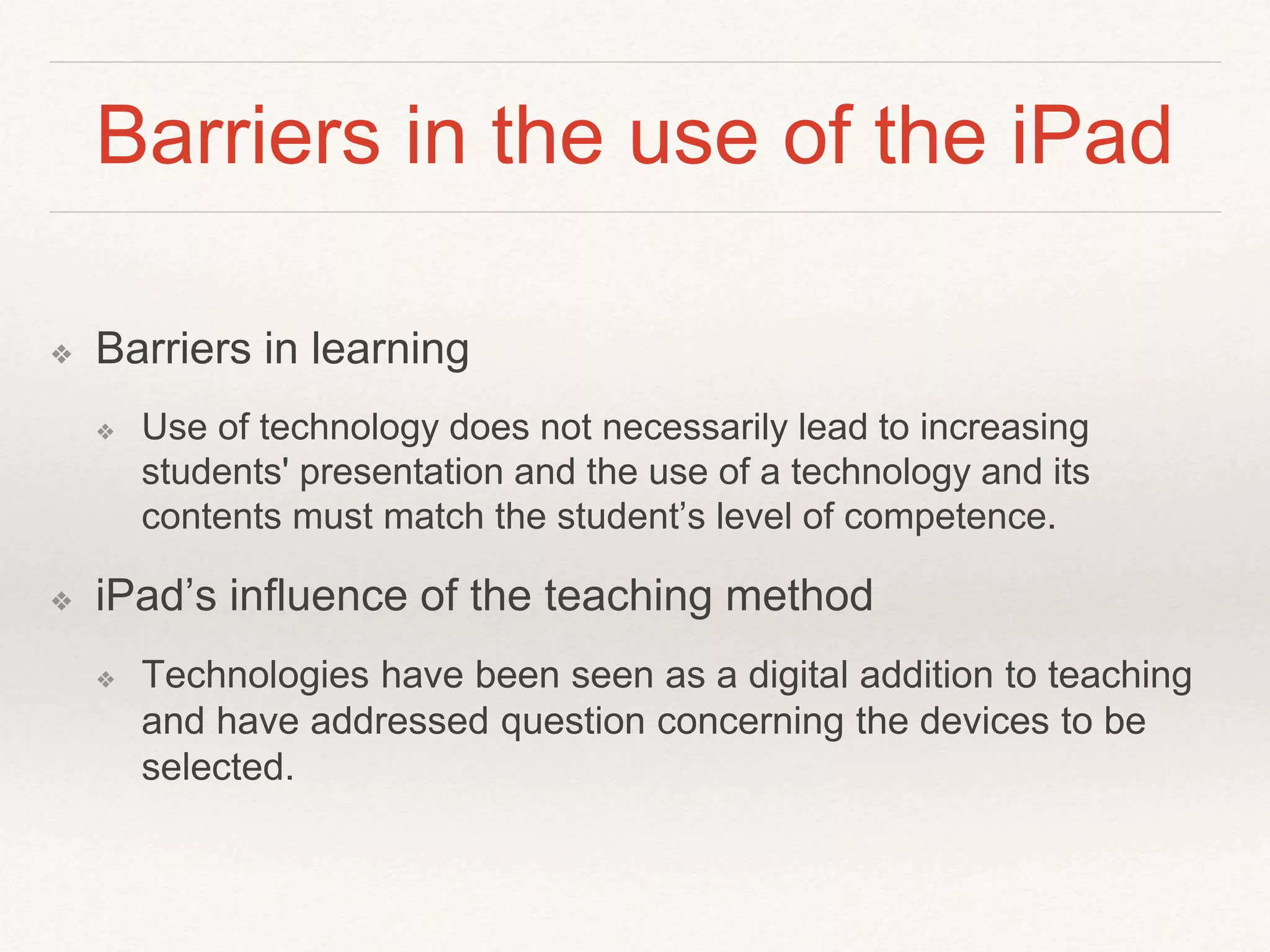 Barriers in the use of the iPad
❖ Barriers in learning
❖ Use of technology does not necessarily lead to increasing
students' presentation and the use of a technology and its
contents must match the student’s level of competence.
❖ iPad’s influence of the teaching method
❖ Technologies have been seen as a digital addition to teaching
and have addressed question concerning the devices to be
selected.
 