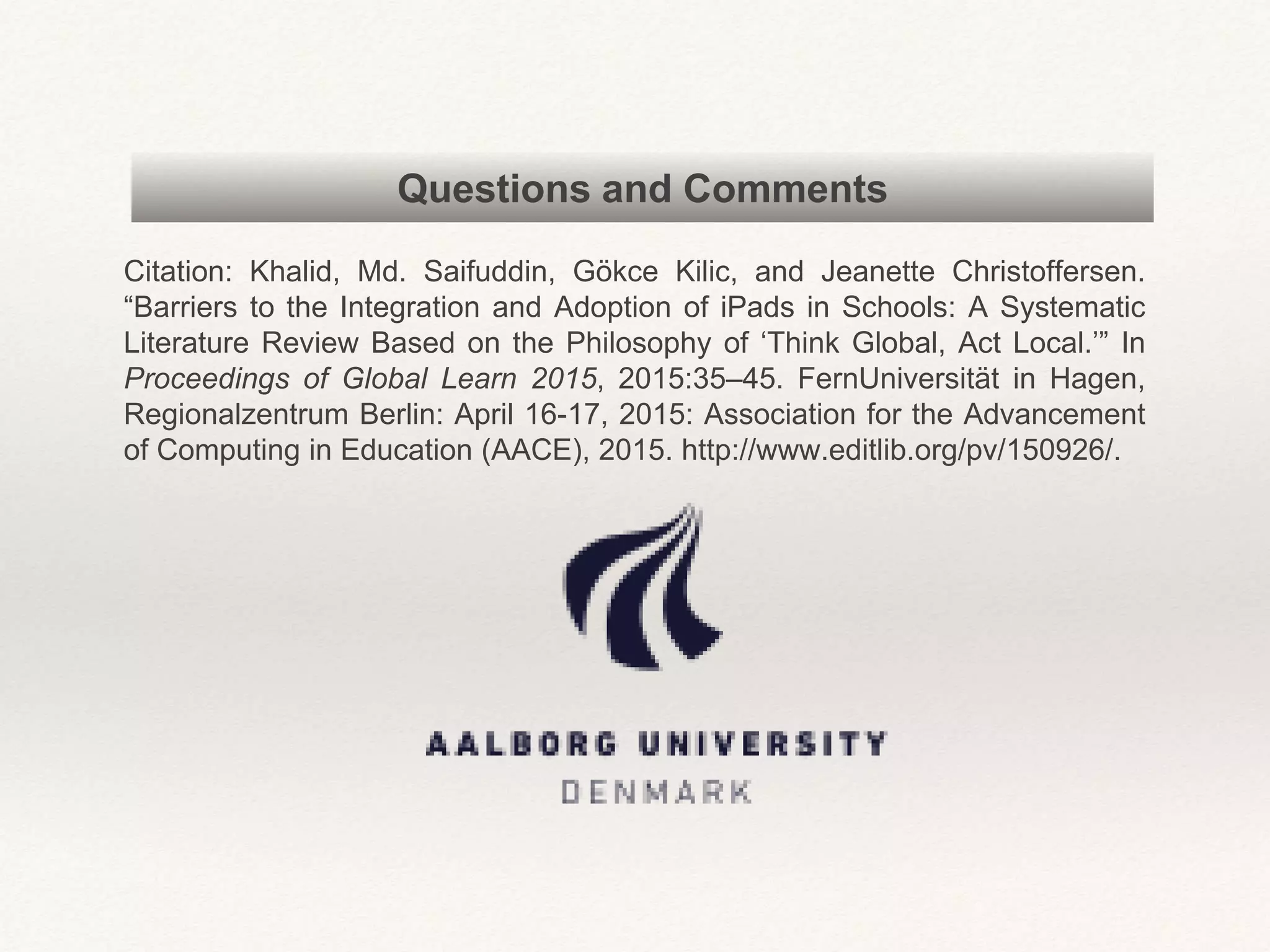 Questions and Comments
Citation: Khalid, Md. Saifuddin, Gökce Kilic, and Jeanette Christoffersen.
“Barriers to the Integration and Adoption of iPads in Schools: A Systematic
Literature Review Based on the Philosophy of ‘Think Global, Act Local.’” In
Proceedings of Global Learn 2015, 2015:35–45. FernUniversität in Hagen,
Regionalzentrum Berlin: April 16-17, 2015: Association for the Advancement
of Computing in Education (AACE), 2015. http://www.editlib.org/pv/150926/.
 
