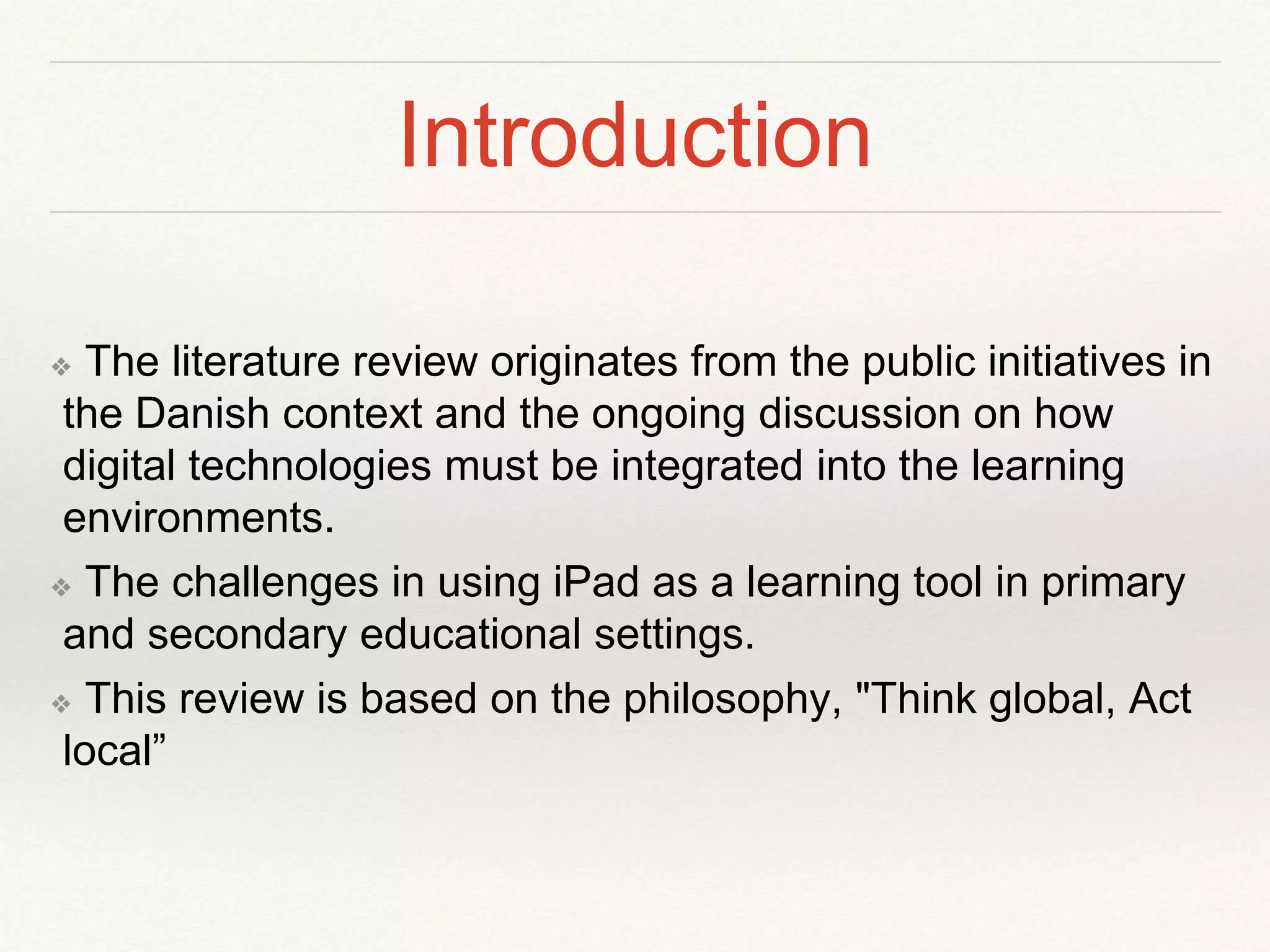 Introduction
❖ The literature review originates from the public initiatives in
the Danish context and the ongoing discussion on how
digital technologies must be integrated into the learning
environments.
❖ The challenges in using iPad as a learning tool in primary
and secondary educational settings.
❖ This review is based on the philosophy, "Think global, Act
local”
 