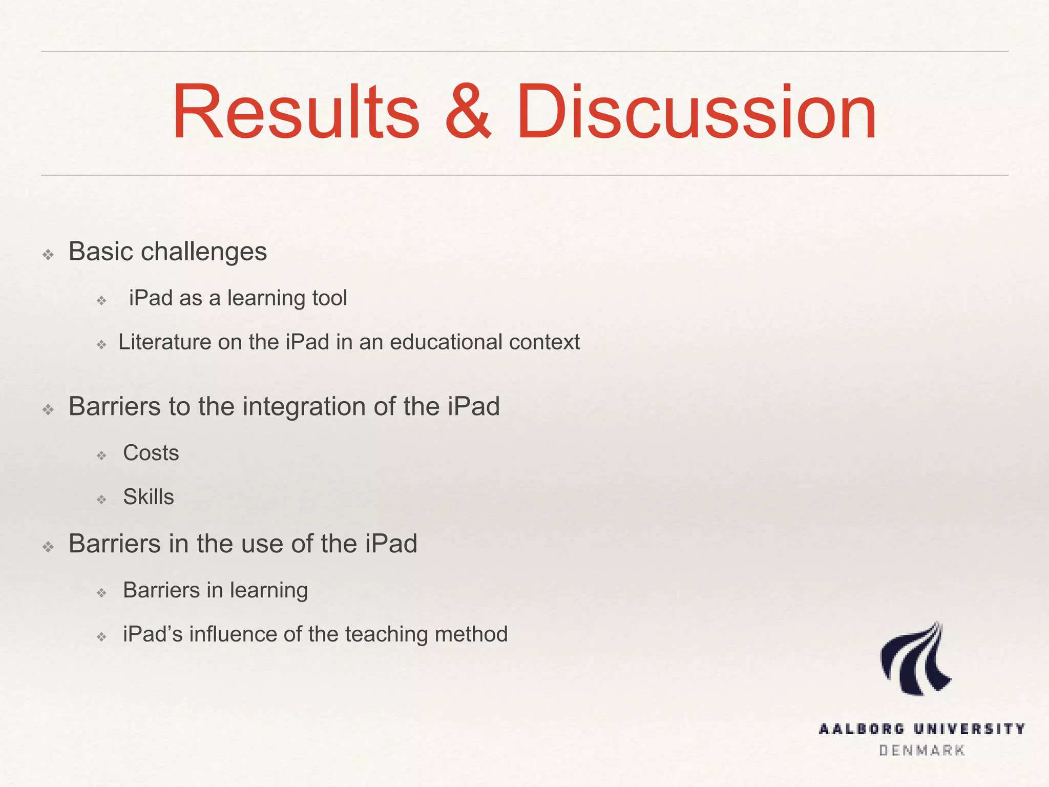 Results & Discussion
❖ Basic challenges
❖ iPad as a learning tool
❖ Literature on the iPad in an educational context
❖ Barriers to the integration of the iPad
❖ Costs
❖ Skills
❖ Barriers in the use of the iPad
❖ Barriers in learning
❖ iPad’s influence of the teaching method
 
